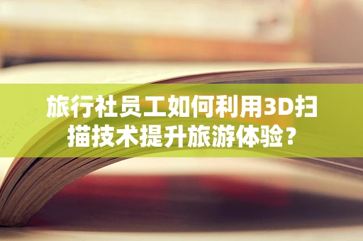 旅行社员工如何利用3D扫描技术提升旅游体验？