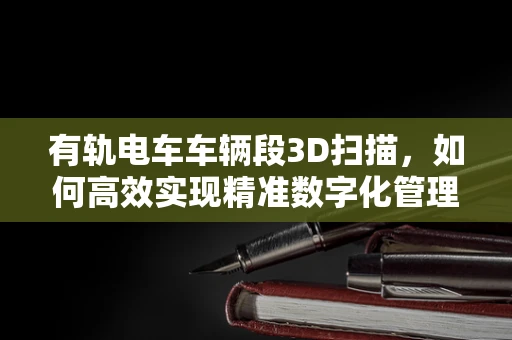 有轨电车车辆段3D扫描，如何高效实现精准数字化管理？
