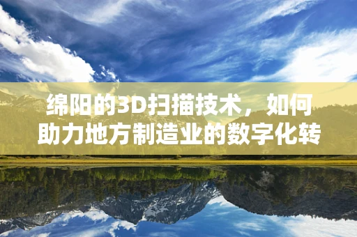 绵阳的3D扫描技术，如何助力地方制造业的数字化转型？